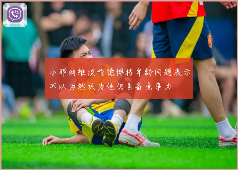 小邓利维谈伦德博格年龄问题表示不以为然认为他仍具备竞争力
