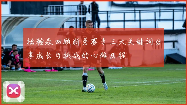 杨瀚森回顾新秀赛季三大关键词分享成长与挑战的心路历程