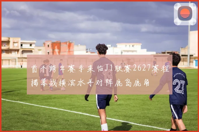 首个跨年赛季来临J1联赛2627赛程揭幕战横滨水手对阵鹿岛鹿角