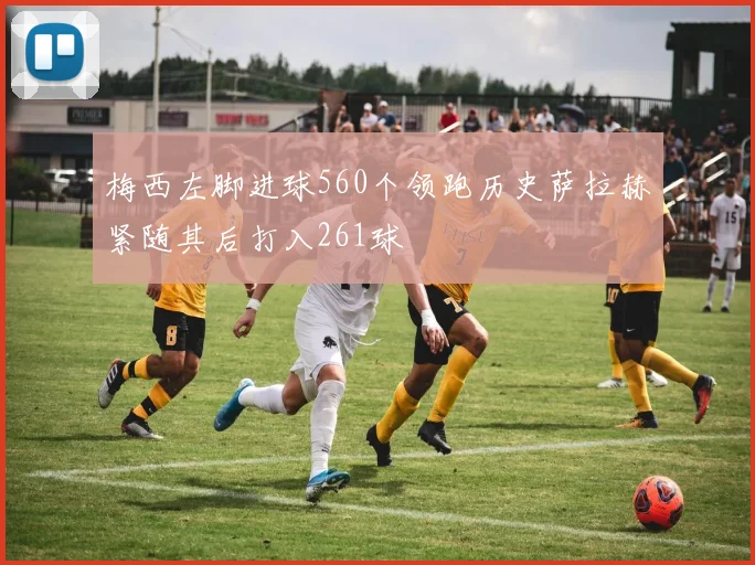 梅西左脚进球560个领跑历史萨拉赫紧随其后打入261球