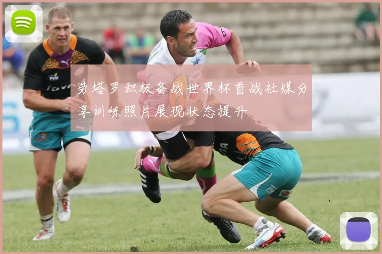 劳塔罗积极备战世界杯首战社媒分享训练照片展现状态提升