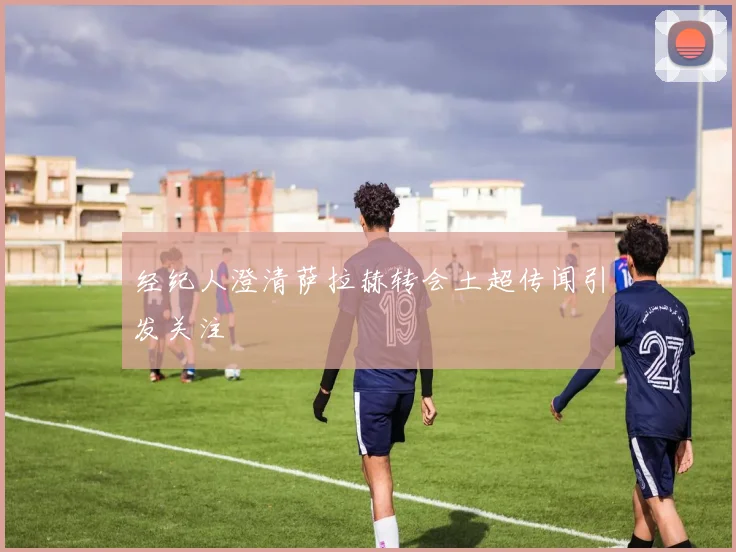 经纪人澄清萨拉赫转会土超传闻引发关注