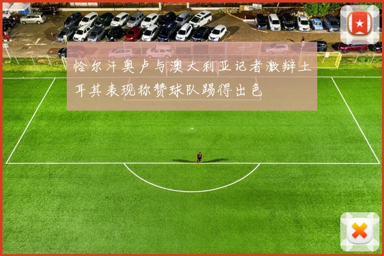 恰尔汗奥卢与澳大利亚记者激辩土耳其表现称赞球队踢得出色