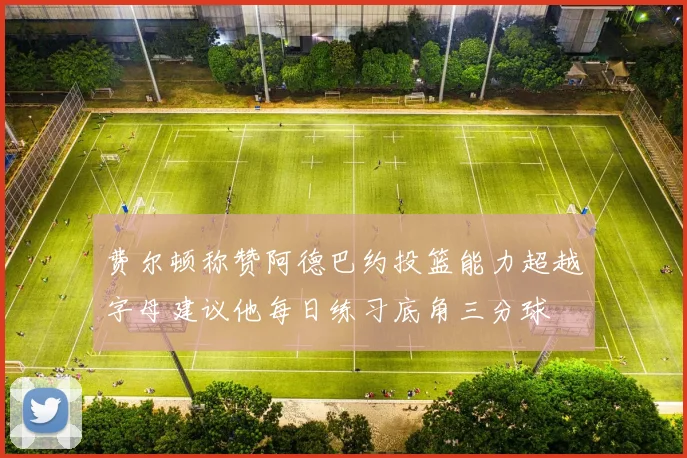 费尔顿称赞阿德巴约投篮能力超越字母建议他每日练习底角三分球