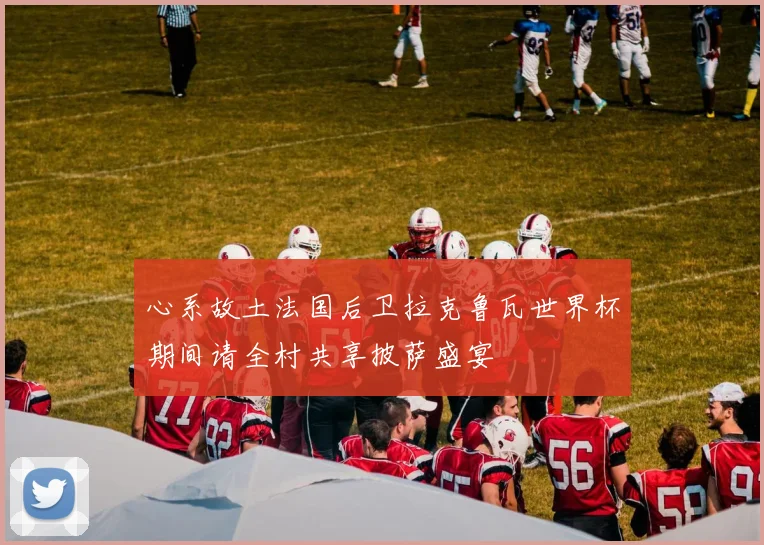 心系故土法国后卫拉克鲁瓦世界杯期间请全村共享披萨盛宴