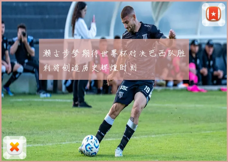 濑古步梦期待世界杯对决巴西队胜利将创造历史辉煌时刻