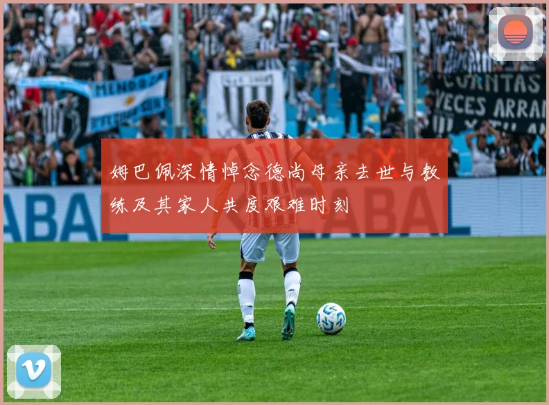姆巴佩深情悼念德尚母亲去世与教练及其家人共度艰难时刻