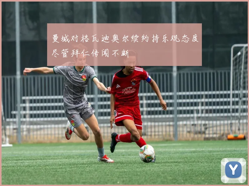 曼城对格瓦迪奥尔续约持乐观态度尽管拜仁传闻不断